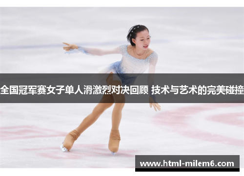 全国冠军赛女子单人滑激烈对决回顾 技术与艺术的完美碰撞