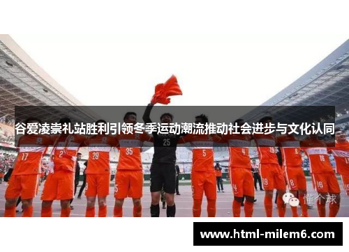 谷爱凌崇礼站胜利引领冬季运动潮流推动社会进步与文化认同